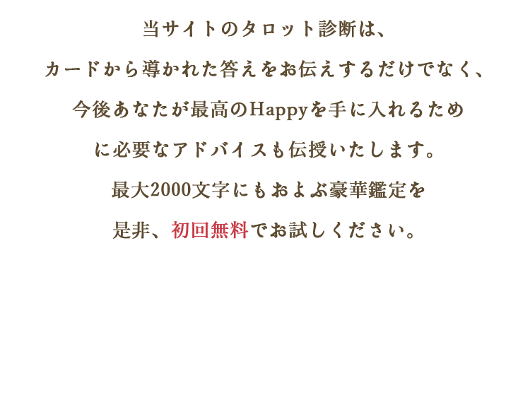 当サイトのタロット診断はカードから導かれた答えをお伝えするだけでなく、今後あなたが最高のHappyを手に入れるために必要なアドバイスも伝授いたします。最大2000文字にもおよぶ豪華鑑定を是非、初回無料でお試しください。