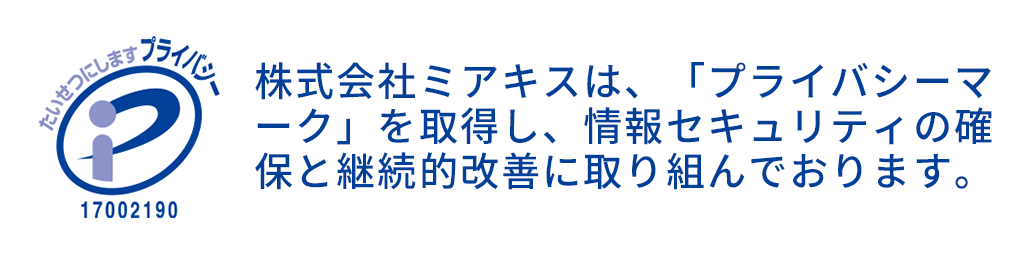 株式会社ミアキスは、「プライバシーマーク」を取得し、情報セキュリティの確保と継続的改善に取り組んでおります。